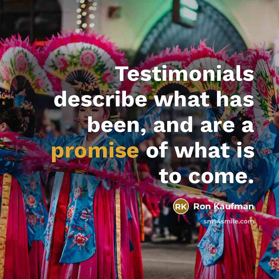 “Testimonials describe what has been, and are a promise of what is to come.” quote by Ron Kaufman