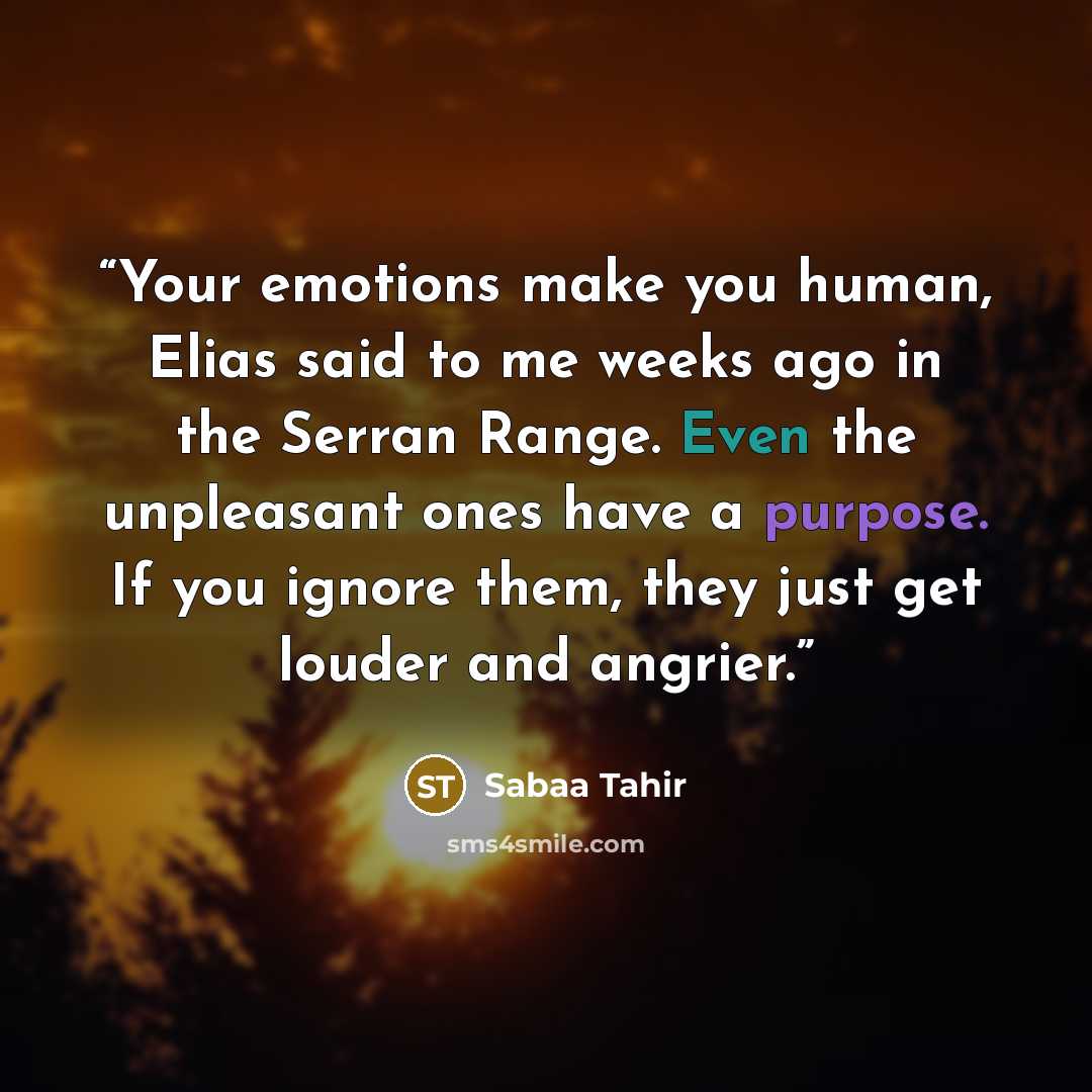“Your emotions make you human, Elias said to me weeks ago in the Serran Range. Even the unpleasant ones have a purpose. If you ignore them, they just get louder and angrier.” quote by Sabaa Tahir