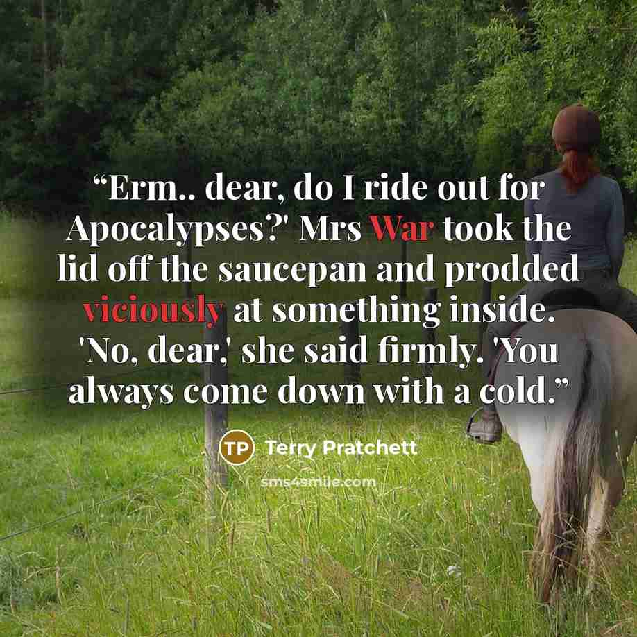 “Erm.. dear, do I ride out for Apocalypses?' Mrs War took the lid off the saucepan and prodded viciously at something inside. 'No, dear,' she said firmly. 'You always come down with a cold.” quote by Terry Pratchett
