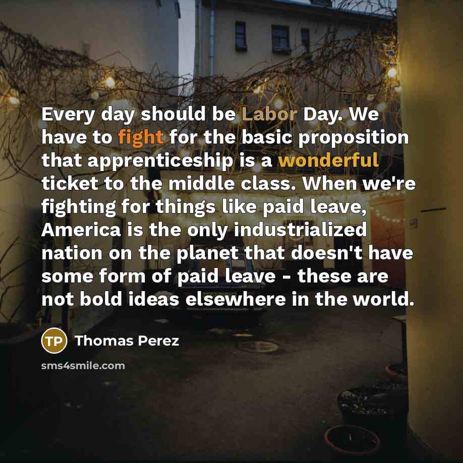 “Every day should be Labor Day. We have to fight for the basic proposition that apprenticeship is a wonderful ticket to the middle class. When we're fighting for things like paid leave, America is the only industrialized nation on the planet that doesn't have some form of paid leave - these are not…” quote by Thomas Perez