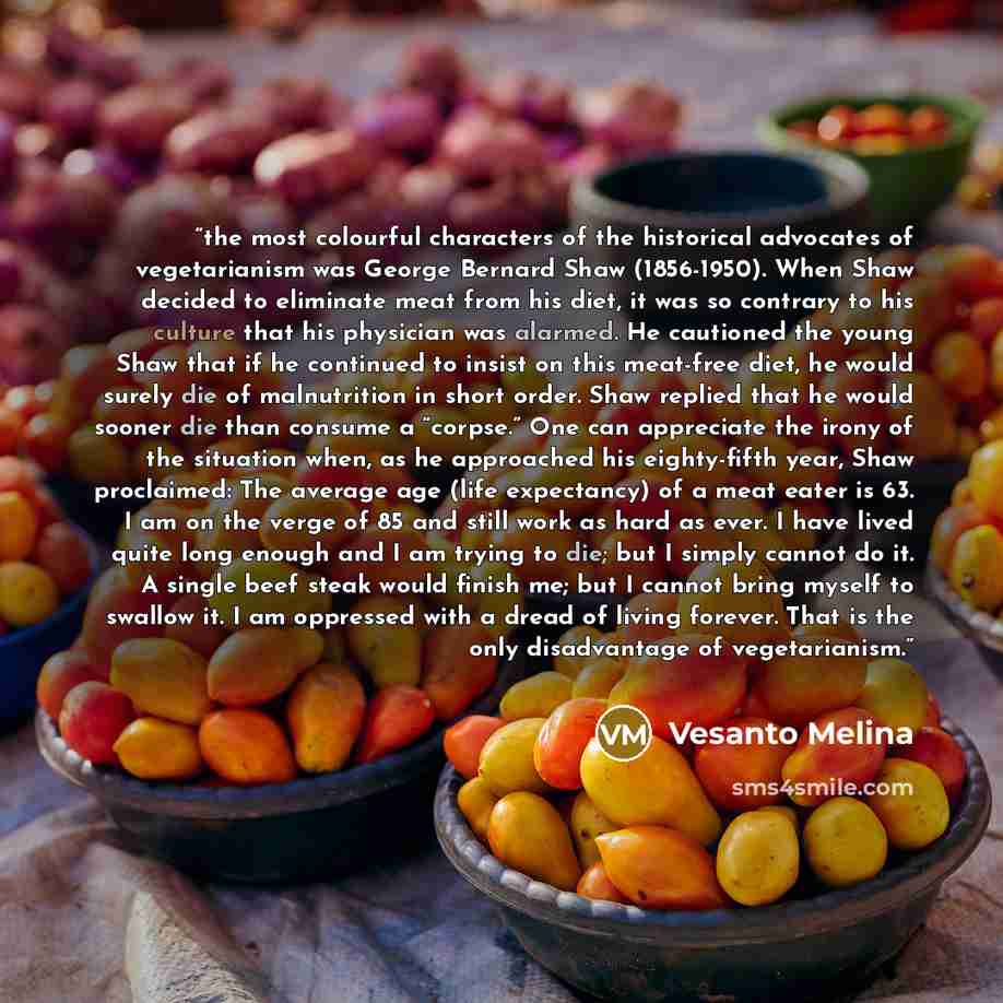 “the most colourful characters of the historical advocates of vegetarianism was George Bernard Shaw (1856-1950). When Shaw decided to eliminate meat from his diet, it was so contrary to his culture that his physician was alarmed. He cautioned the young Shaw that if he continued to insist on this…” quote by Vesanto Melina