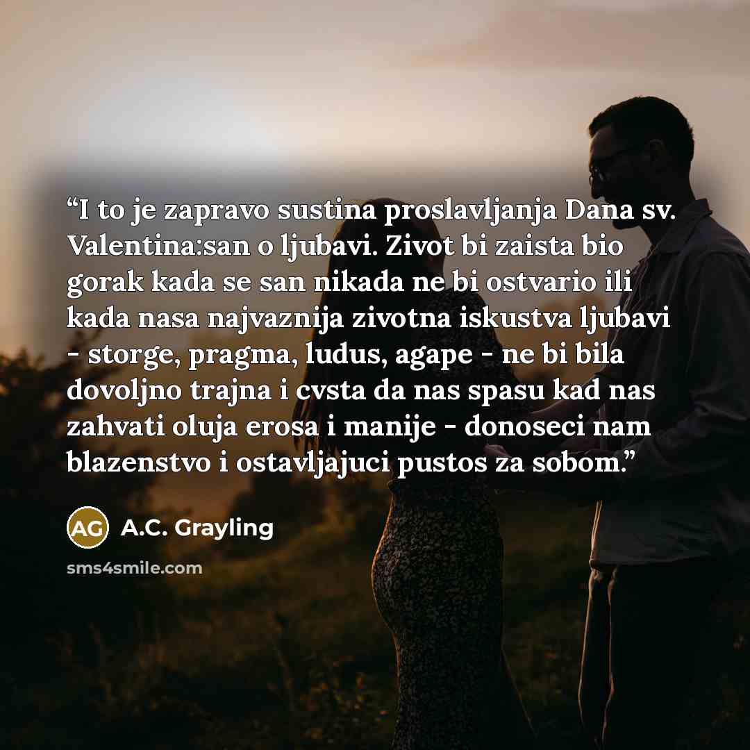“I to je zapravo sustina proslavljanja Dana sv. Valentina:san o ljubavi. Zivot bi zaista bio gorak kada se san nikada ne bi ostvario ili kada nasa najvaznija zivotna iskustva ljubavi - storge, pragma, ludus, agape - ne bi bila dovoljno trajna i cvsta da nas spasu kad nas zahvati oluja erosa i…” quote by A.C. Grayling