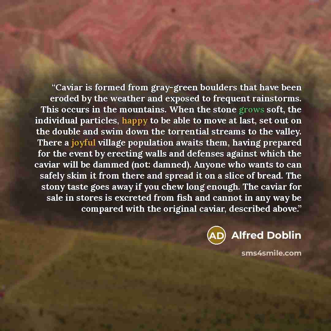 “Caviar is formed from gray-green boulders that have been eroded by the weather and exposed to frequent rainstorms. This occurs in the mountains. When the stone grows soft, the individual particles, happy to be able to move at last, set out on the double and swim down the torrential streams to the…” quote by Alfred Doblin