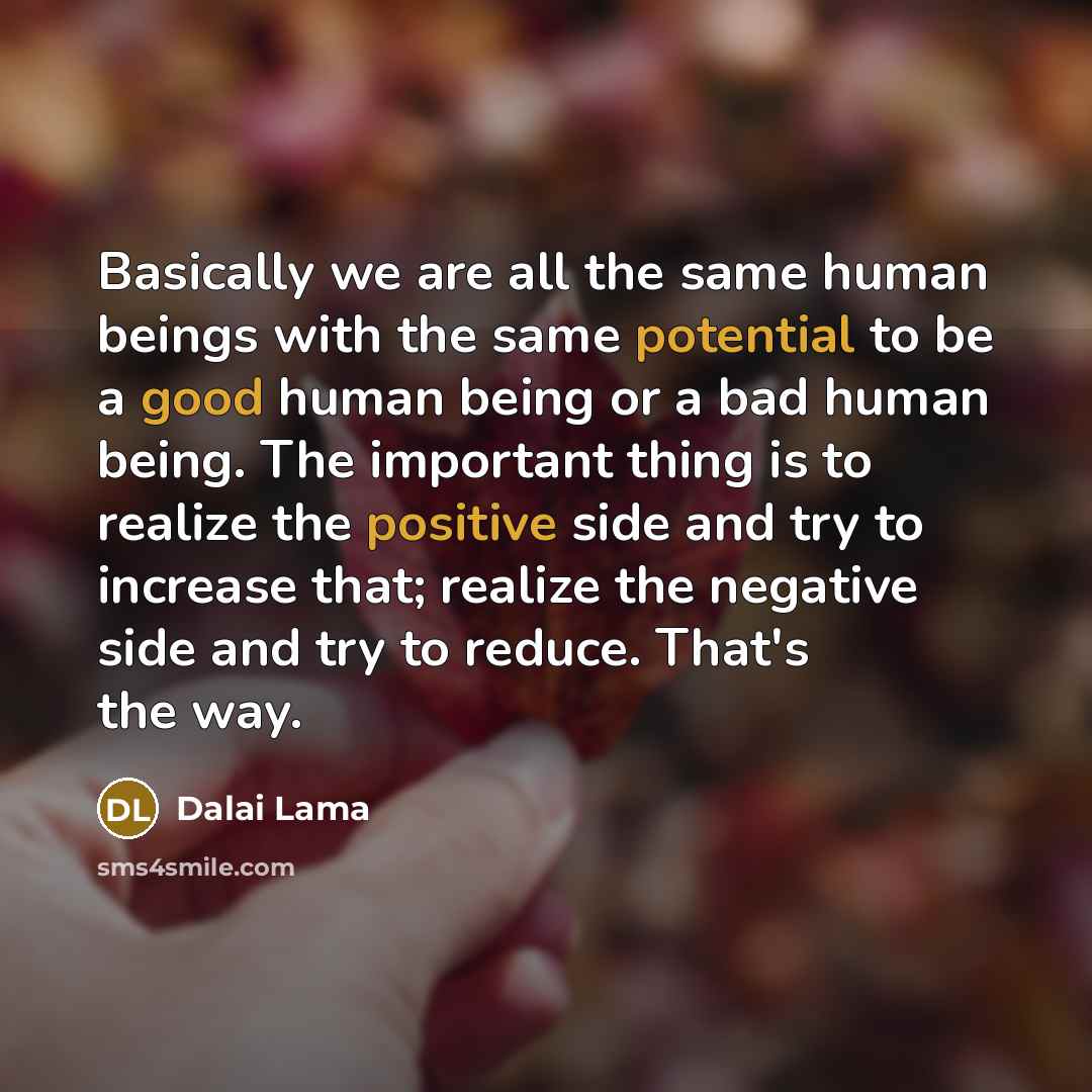 “Basically we are all the same human beings with the same potential to be a good human being or a bad human being. The important thing is to realize the positive side and try to increase that; realize the negative side and try to reduce. That's the way.” quote by Dalai Lama