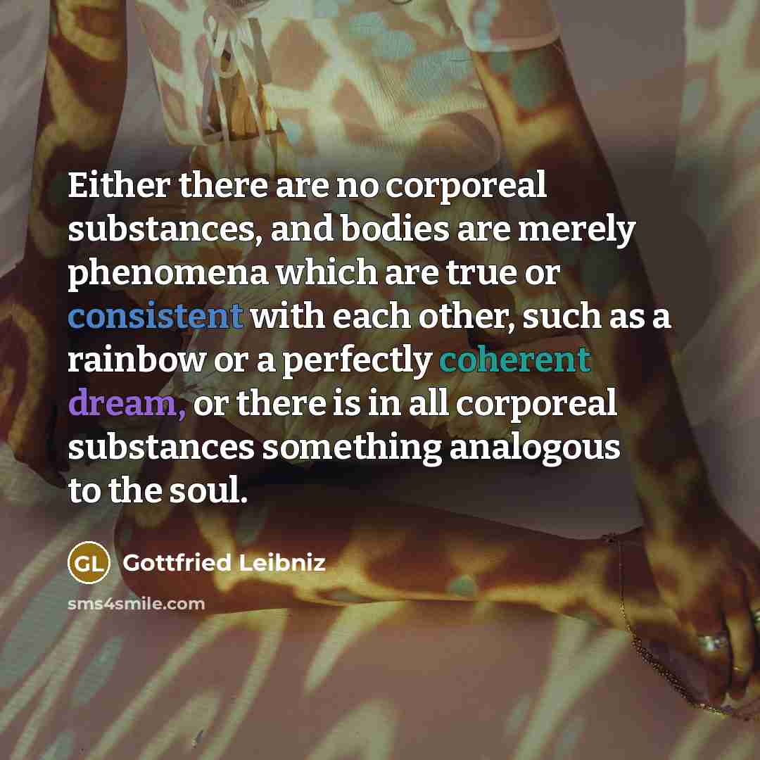 “Either there are no corporeal substances, and bodies are merely phenomena which are true or consistent with each other, such as a rainbow or a perfectly coherent dream, or there is in all corporeal substances something analogous to the soul.” quote by Gottfried Leibniz