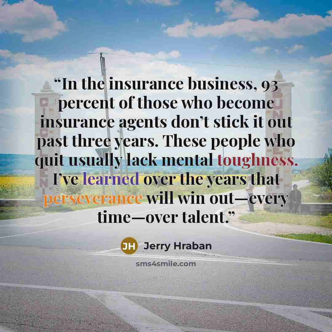 “In the insurance business, 93 percent of those who become insurance agents don’t stick it out past three years. These people who quit usually lack mental toughness. I’ve learned over the years that perseverance will win out—every time—over talent.” quote by Jerry Hraban
