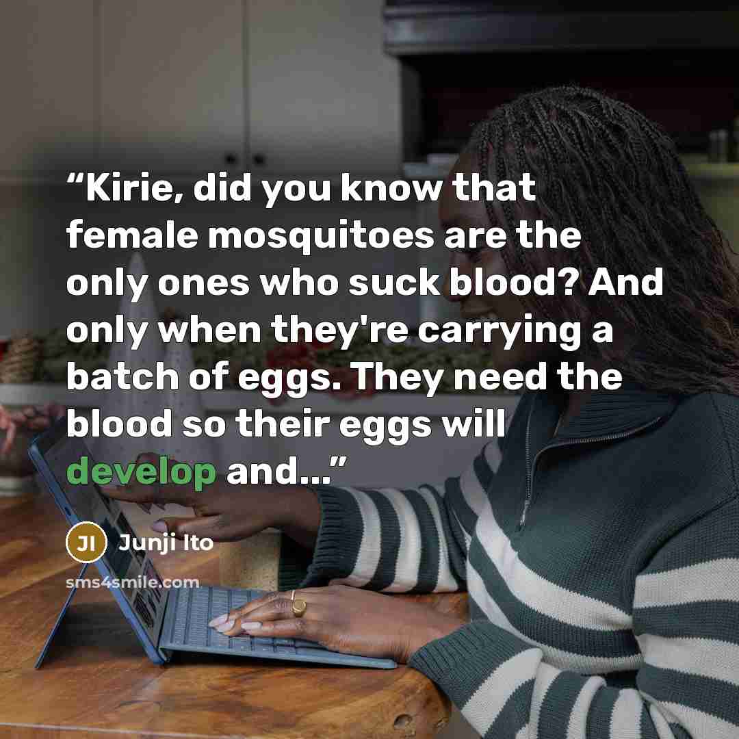 “Kirie, did you know that female mosquitoes are the only ones who suck blood? And only when they're carrying a batch of eggs. They need the blood so their eggs will develop and...” quote by Junji Ito