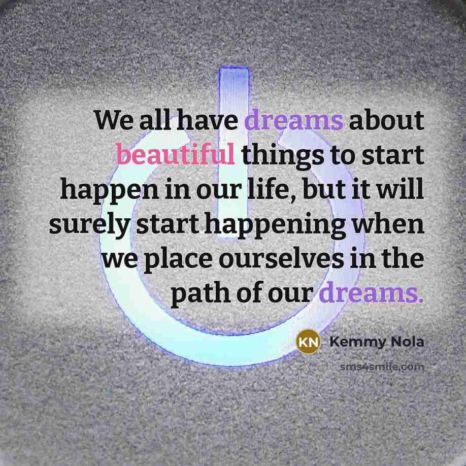 “We all have dreams about beautiful things to start happen in our life, but it will surely start happening when we place ourselves in the path of our dreams.” quote by Kemmy Nola