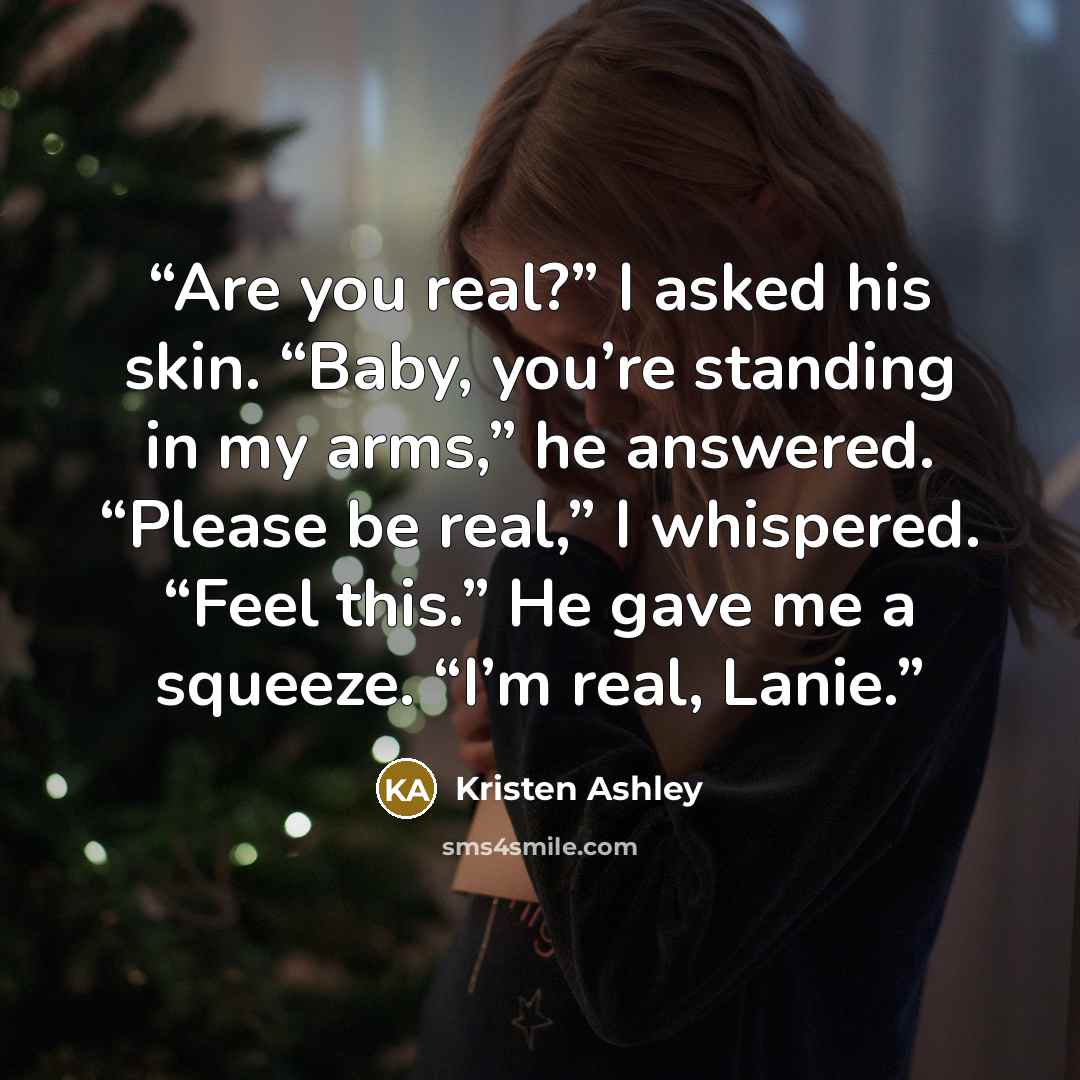 “Are you real?” I asked his skin. “Baby, you’re standing in my arms,” he answered. “Please be real,” I whispered. “Feel this.” He gave me a squeeze. “I’m real, Lanie.” quote by Kristen Ashley