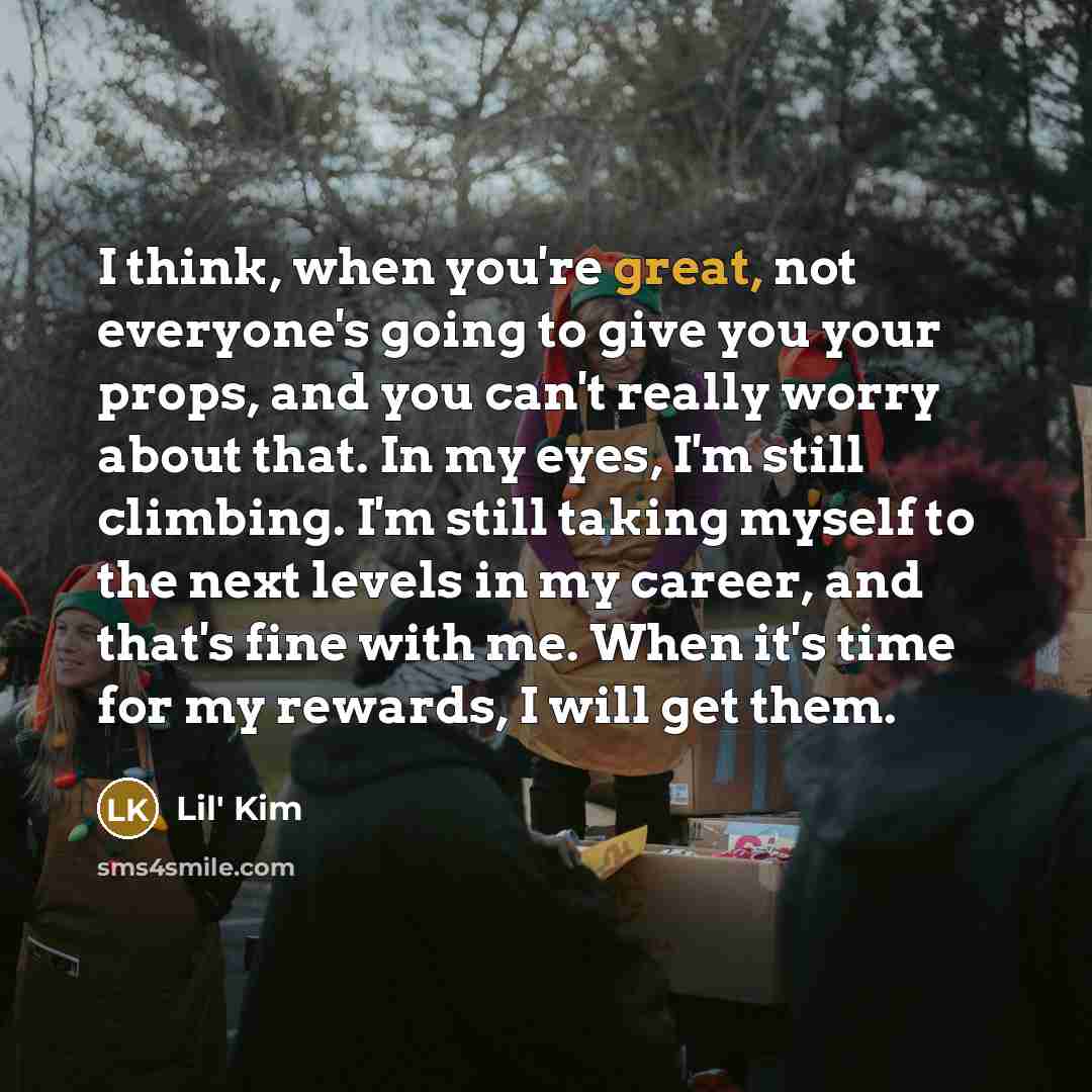 “I think, when you're great, not everyone's going to give you your props, and you can't really worry about that. In my eyes, I'm still climbing. I'm still taking myself to the next levels in my career, and that's fine with me. When it's time for my rewards, I will get them.” quote by Lil' Kim