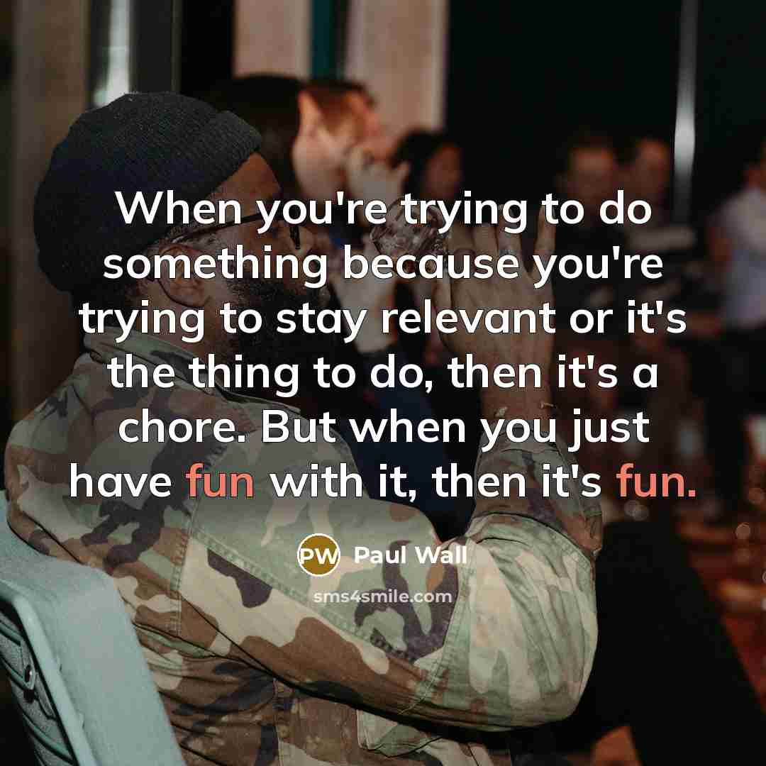 “When you're trying to do something because you're trying to stay relevant or it's the thing to do, then it's a chore. But when you just have fun with it, then it's fun.” quote by Paul Wall