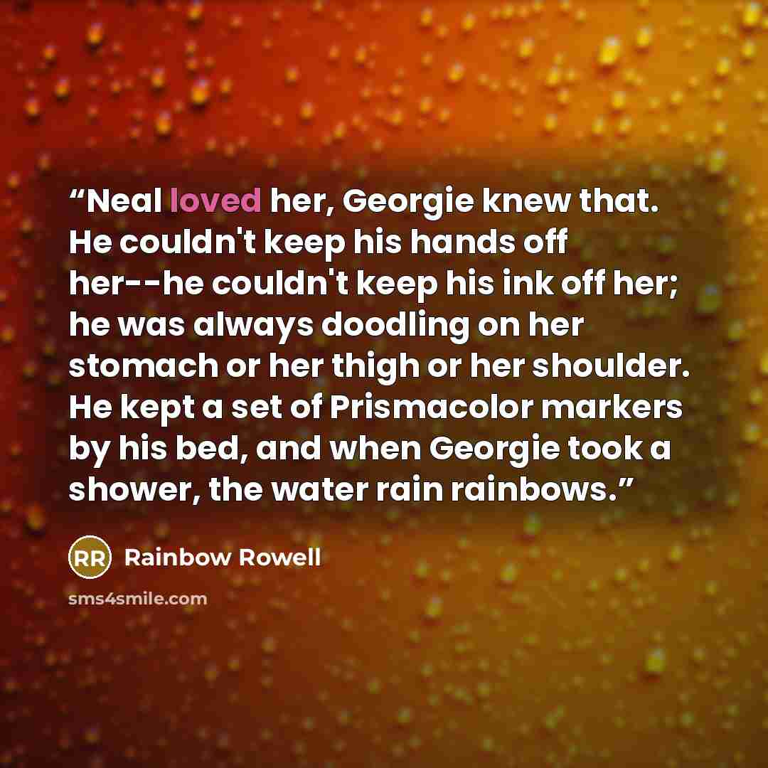 “Neal loved her, Georgie knew that. He couldn't keep his hands off her--he couldn't keep his ink off her; he was always doodling on her stomach or her thigh or her shoulder. He kept a set of Prismacolor markers by his bed, and when Georgie took a shower, the water rain rainbows.” quote by Rainbow Rowell