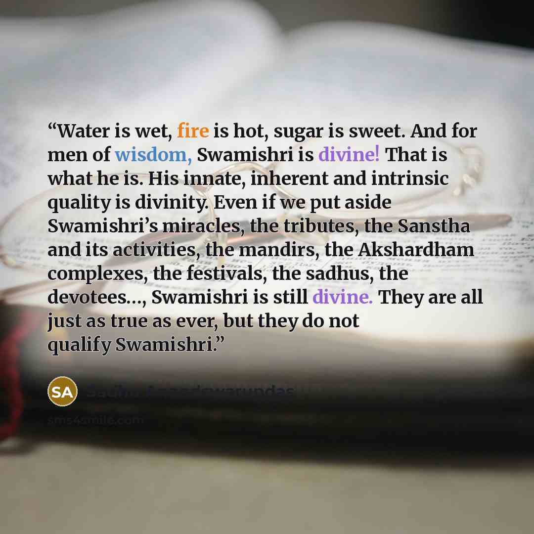 “Water is wet, fire is hot, sugar is sweet. And for men of wisdom, Swamishri is divine! That is what he is. His innate, inherent and intrinsic quality is divinity. Even if we put aside Swamishri’s miracles, the tributes, the Sanstha and its activities, the mandirs, the Akshardham complexes, the…” quote by Sadhu Anandswarupdas