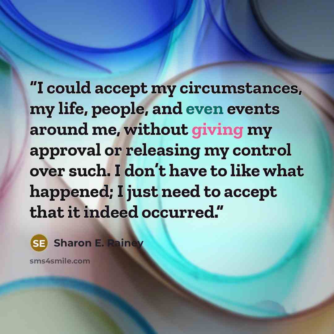 “I could accept my circumstances, my life, people, and even events around me, without giving my approval or releasing my control over such. I don’t have to like what happened; I just need to accept that it indeed occurred.” quote by Sharon E. Rainey