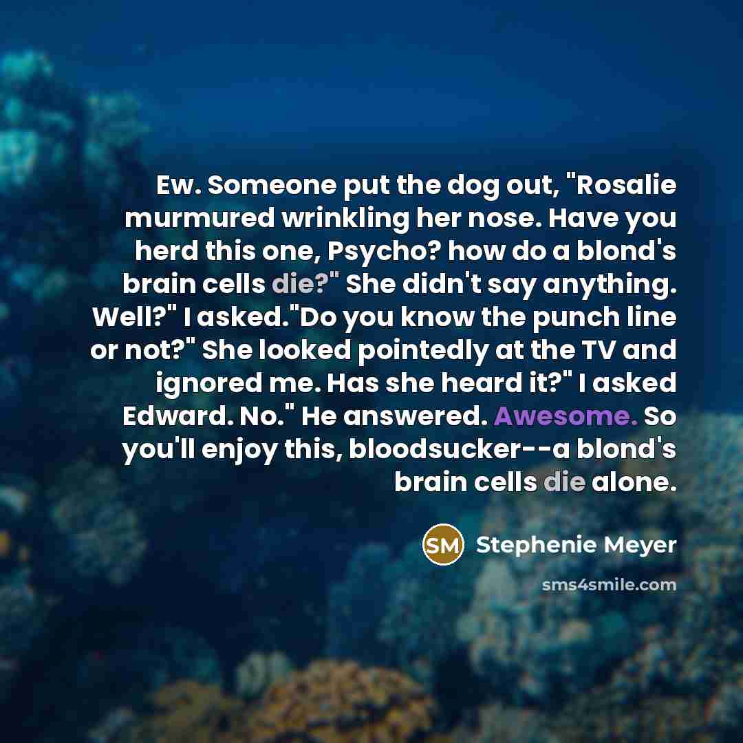 “Ew. Someone put the dog out, "Rosalie murmured wrinkling her nose. Have you herd this one, Psycho? how do a blond's brain cells die?" She didn't say anything. Well?" I asked."Do you know the punch line or not?" She looked pointedly at the TV and ignored me. Has she heard it?" I asked Edward. No."…” quote by Stephenie Meyer