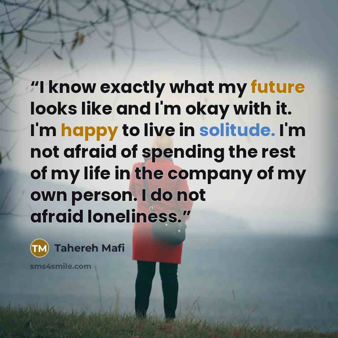 “I know exactly what my future looks like and I'm okay with it. I'm happy to live in solitude. I'm not afraid of spending the rest of my life in the company of my own person. I do not afraid loneliness.” quote by Tahereh Mafi