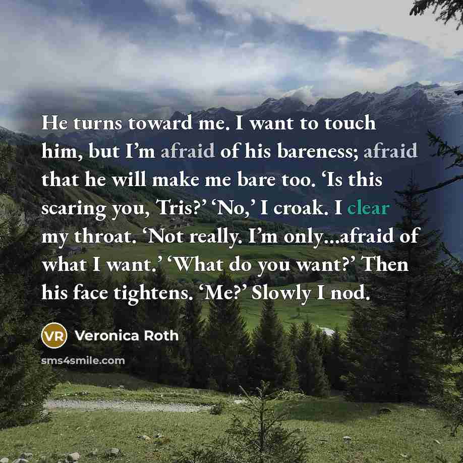 “He turns toward me. I want to touch him, but I’m afraid of his bareness; afraid that he will make me bare too. ‘Is this scaring you, Tris?’ ‘No,’ I croak. I clear my throat. ‘Not really. I’m only…afraid of what I want.’ ‘What do you want?’ Then his face tightens. ‘Me?’ Slowly I nod.” quote by Veronica Roth