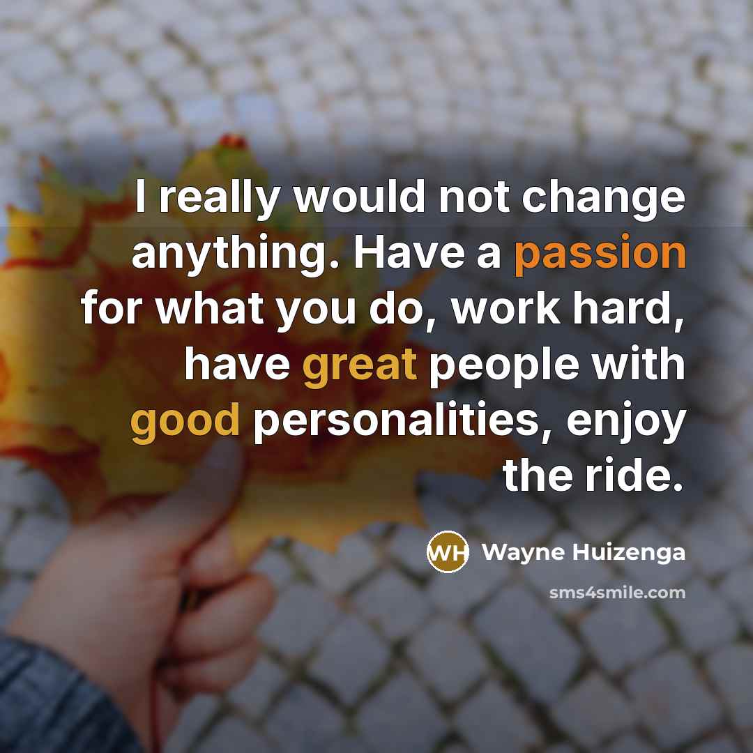 “I really would not change anything. Have a passion for what you do, work hard, have great people with good personalities, enjoy the ride.” quote by Wayne Huizenga