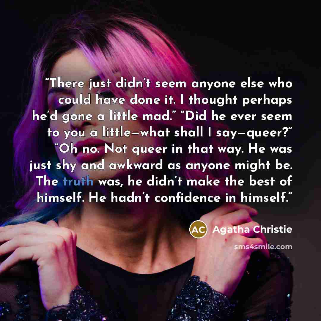 “There just didn’t seem anyone else who could have done it. I thought perhaps he’d gone a little mad.” “Did he ever seem to you a little—what shall I say—queer?” “Oh no. Not queer in that way. He was just shy and awkward as anyone might be. The truth was, he didn’t make the best of himself. He…” quote by Agatha Christie