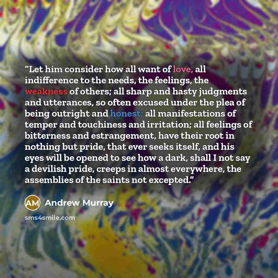 “Let him consider how all want of love, all indifference to the needs, the feelings, the weakness of others; all sharp and hasty judgments and utterances, so often excused under the plea of being outright and honest; all manifestations of temper and touchiness and irritation; all feelings of…” quote by Andrew Murray