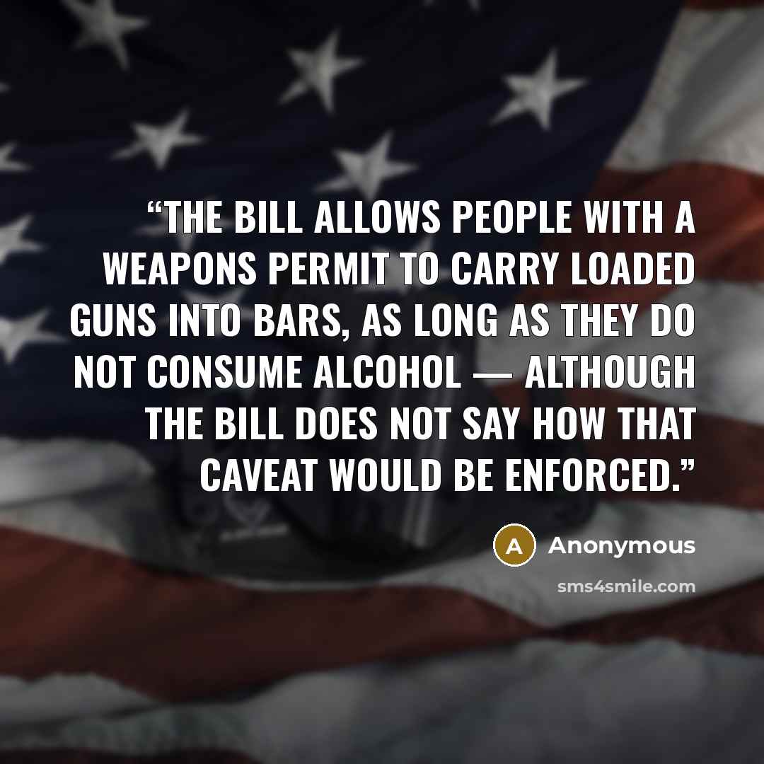 “The bill allows people with a weapons permit to carry loaded guns into bars, as long as they do not consume alcohol — although the bill does not say how that caveat would be enforced.” quote by Anonymous