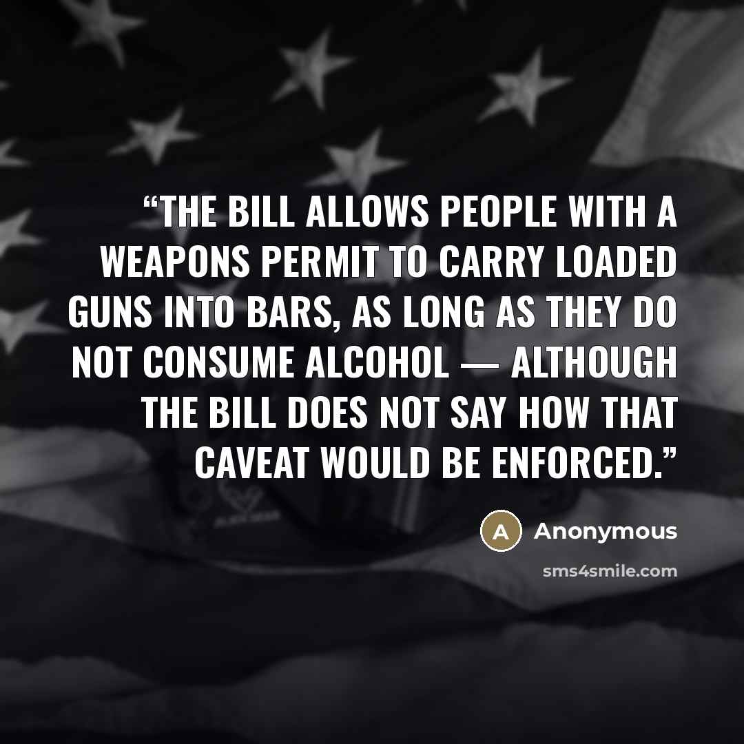 “The bill allows people with a weapons permit to carry loaded guns into bars, as long as they do not consume alcohol — although the bill does not say how that caveat would be enforced.” quote by Anonymous