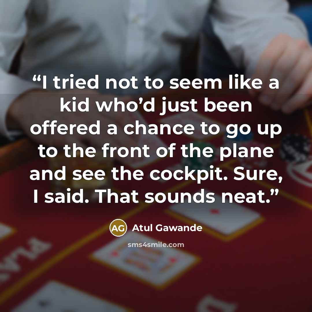 “I tried not to seem like a kid who’d just been offered a chance to go up to the front of the plane and see the cockpit. Sure, I said. That sounds neat.” quote by Atul Gawande