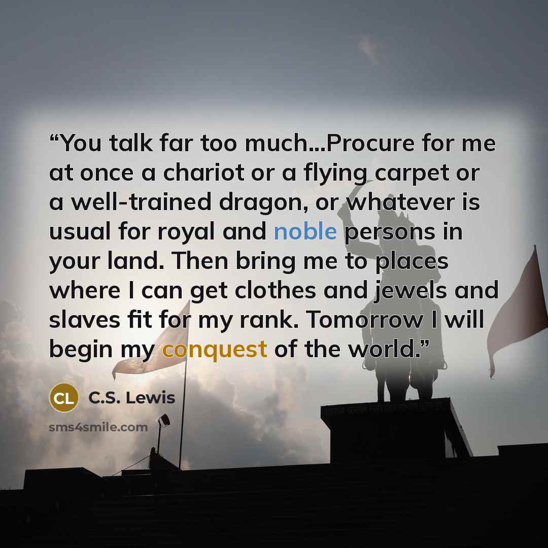 “You talk far too much...Procure for me at once a chariot or a flying carpet or a well-trained dragon, or whatever is usual for royal and noble persons in your land. Then bring me to places where I can get clothes and jewels and slaves fit for my rank. Tomorrow I will begin my conquest of the world.” quote by C.S. Lewis