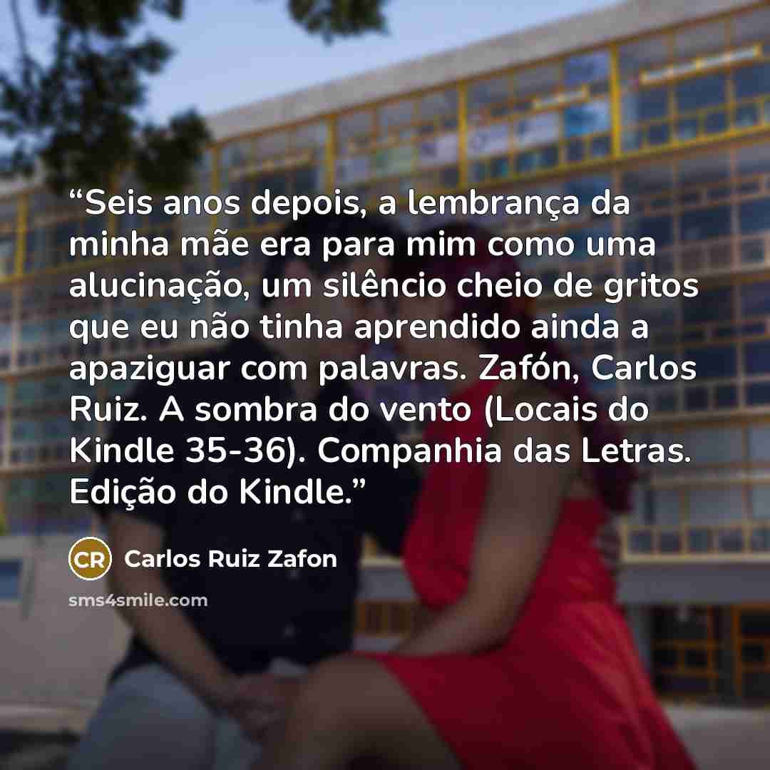 “Seis anos depois, a lembrança da minha mãe era para mim como uma alucinação, um silêncio cheio de gritos que eu não tinha aprendido ainda a apaziguar com palavras. Zafón, Carlos Ruiz. A sombra do vento (Locais do Kindle 35-36). Companhia das Letras. Edição do Kindle.” quote by Carlos Ruiz Zafón