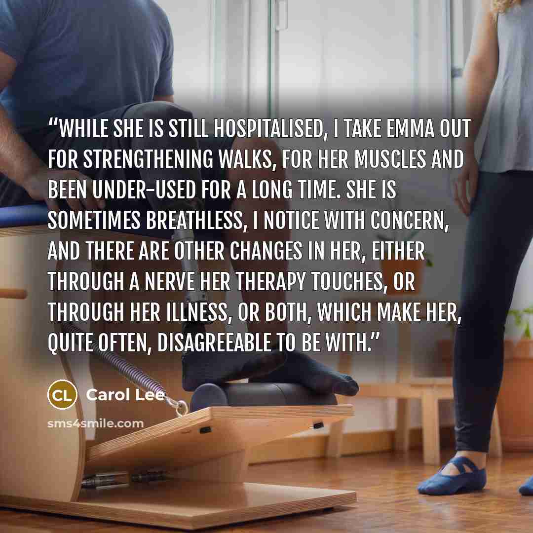 “While she is still hospitalised, I take Emma out for strengthening walks, for her muscles and been under-used for a long time. She is sometimes breathless, I notice with concern, and there are other changes in her, either through a nerve her therapy touches, or through her illness, or both, which…” quote by Carol Lee