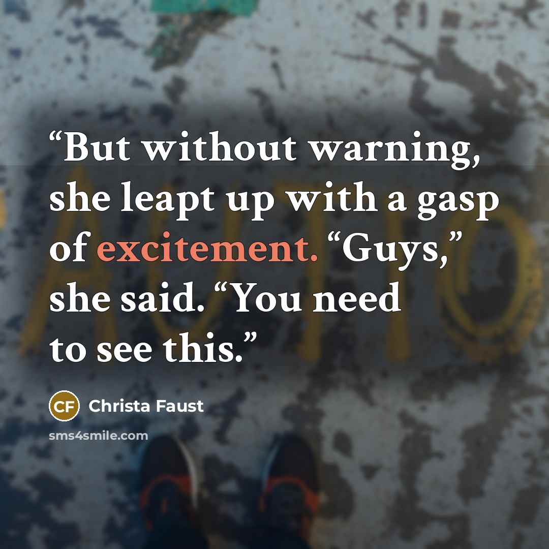 “But without warning, she leapt up with a gasp of excitement. “Guys,” she said. “You need to see this.” quote by Christa Faust