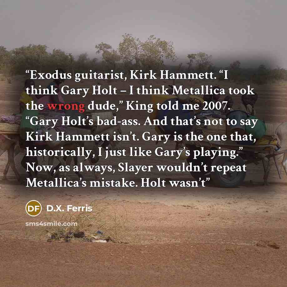 “Exodus guitarist, Kirk Hammett. “I think Gary Holt – I think Metallica took the wrong dude,” King told me 2007. “Gary Holt’s bad-ass. And that’s not to say Kirk Hammett isn’t. Gary is the one that, historically, I just like Gary’s playing.” Now, as always, Slayer wouldn’t repeat Metallica’s…” quote by D.X. Ferris