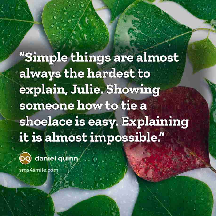 “Simple things are almost always the hardest to explain, Julie. Showing someone how to tie a shoelace is easy. Explaining it is almost impossible.” quote by Daniel Quinn