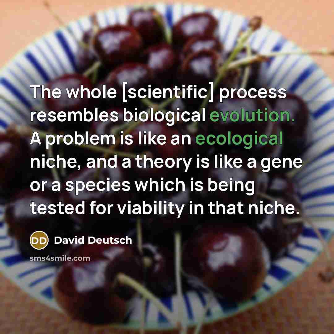 “The whole [scientific] process resembles biological evolution. A problem is like an ecological niche, and a theory is like a gene or a species which is being tested for viability in that niche.” quote by David Deutsch