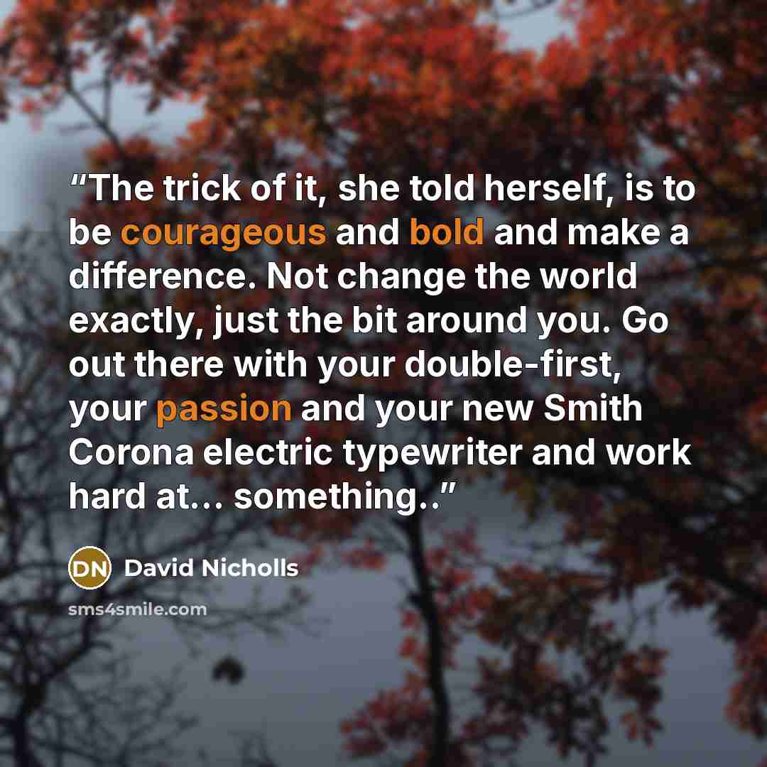 “The trick of it, she told herself, is to be courageous and bold and make a difference. Not change the world exactly, just the bit around you. Go out there with your double-first, your passion and your new Smith Corona electric typewriter and work hard at… something..” quote by David Nicholls