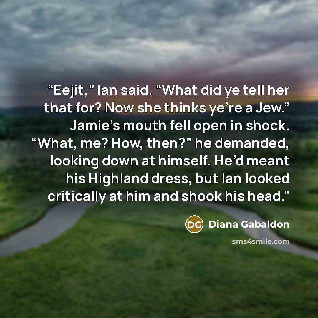 “Eejit,” Ian said. “What did ye tell her that for? Now she thinks ye’re a Jew.” Jamie’s mouth fell open in shock. “What, me? How, then?” he demanded, looking down at himself. He’d meant his Highland dress, but Ian looked critically at him and shook his head.” quote by Diana Gabaldon