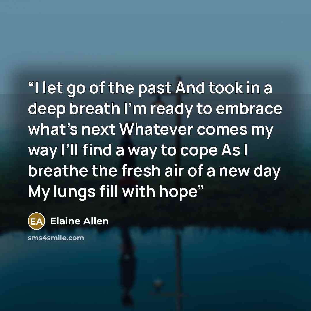 “I let go of the past And took in a deep breath I’m ready to embrace what’s next Whatever comes my way I’ll find a way to cope As I breathe the fresh air of a new day My lungs fill with hope” quote by Elaine Allen