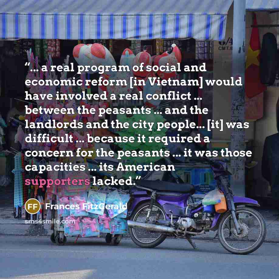 “... a real program of social and economic reform [in Vietnam] would have involved a real conflict ... between the peasants ... and the landlords and the city people... [it] was difficult ... because it required a concern for the peasants ... it was those capacities ... its American supporters…” quote by Frances FitzGerald