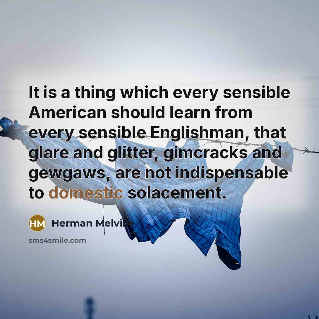 “It is a thing which every sensible American should learn from every sensible Englishman, that glare and glitter, gimcracks and gewgaws, are not indispensable to domestic solacement.” quote by Herman Melville