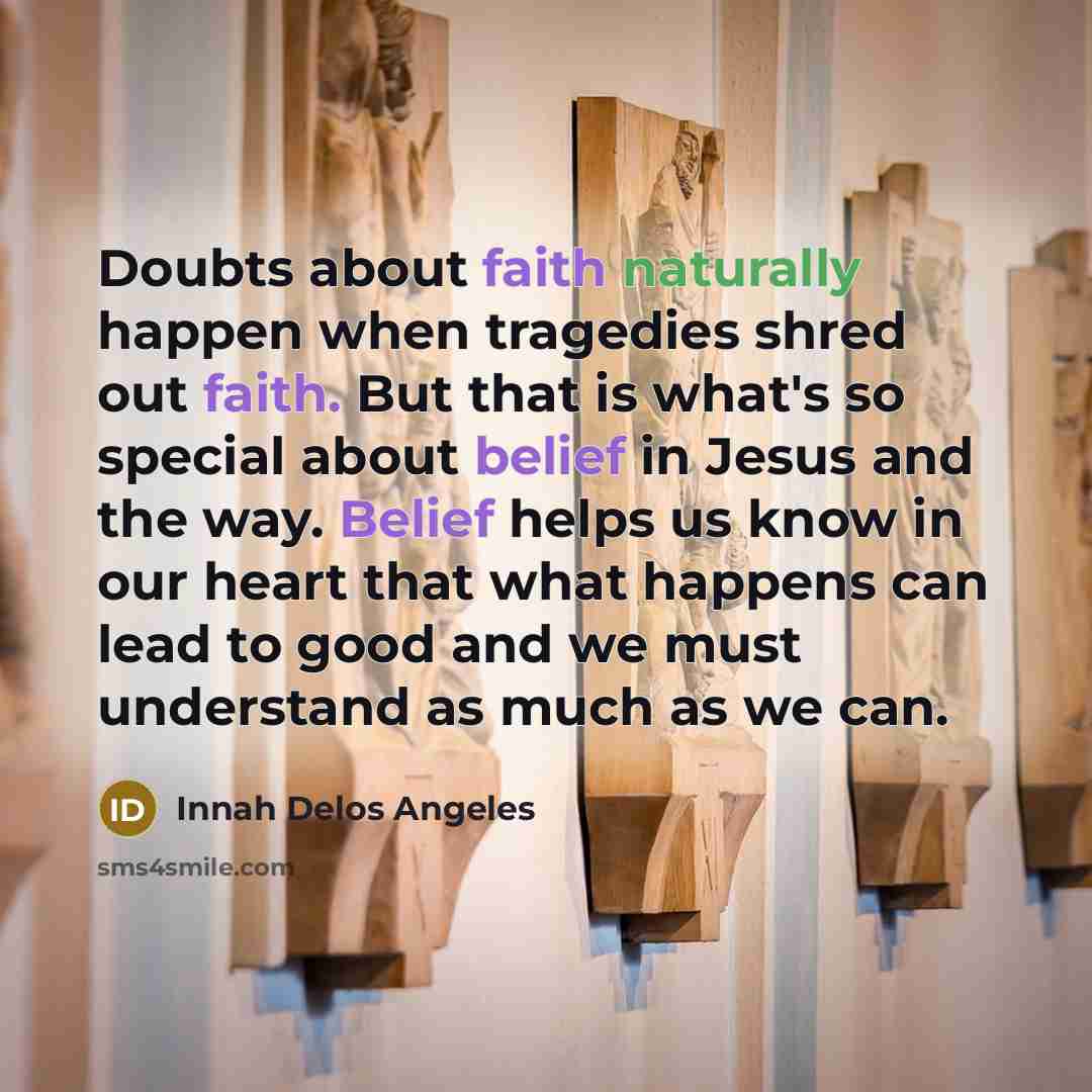 “Doubts about faith naturally happen when tragedies shred out faith. But that is what's so special about belief in Jesus and the way. Belief helps us know in our heart that what happens can lead to good and we must understand as much as we can.” quote by Innah Delos Angeles