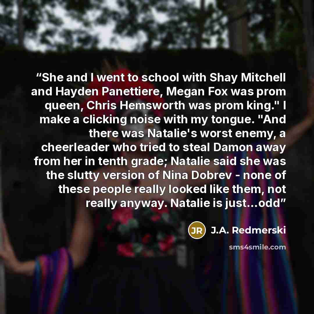 “She and I went to school with Shay Mitchell and Hayden Panettiere, Megan Fox was prom queen, Chris Hemsworth was prom king." I make a clicking noise with my tongue. "And there was Natalie's worst enemy, a cheerleader who tried to steal Damon away from her in tenth grade; Natalie said she was the…” quote by J.A. Redmerski