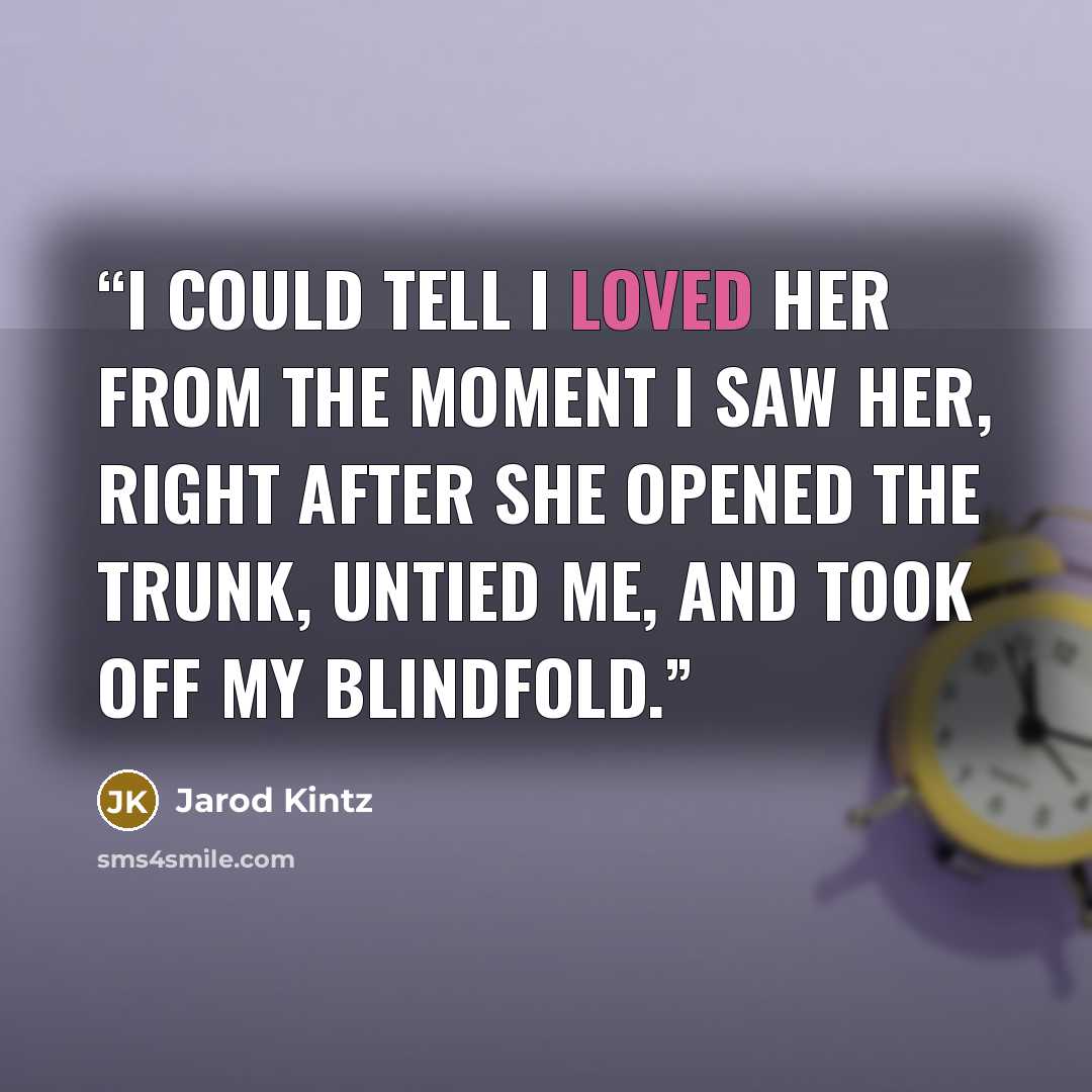 “I could tell I loved her from the moment I saw her, right after she opened the trunk, untied me, and took off my blindfold.” quote by Jarod Kintz