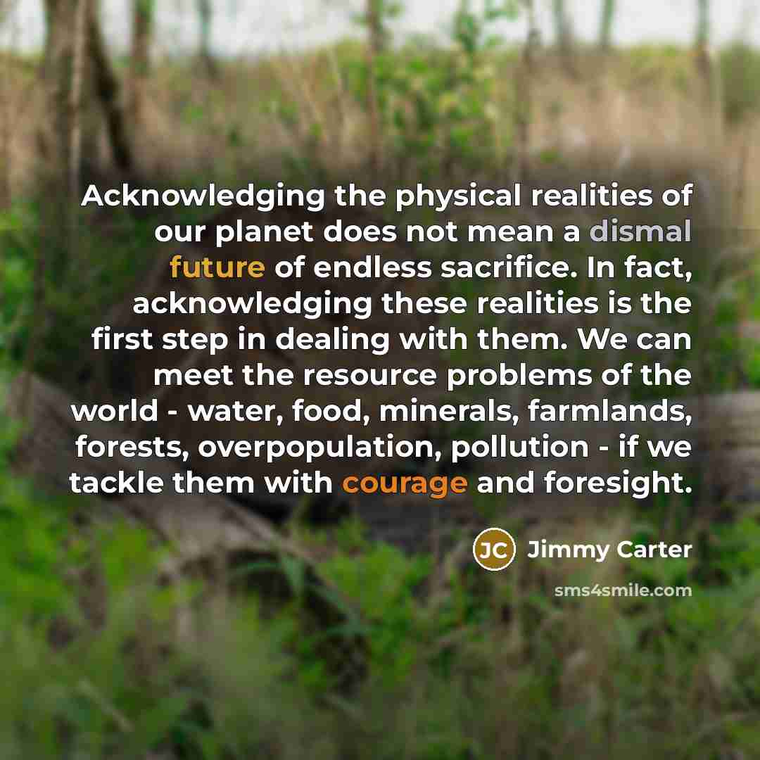 “Acknowledging the physical realities of our planet does not mean a dismal future of endless sacrifice. In fact, acknowledging these realities is the first step in dealing with them. We can meet the resource problems of the world - water, food, minerals, farmlands, forests, overpopulation…” quote by Jimmy Carter