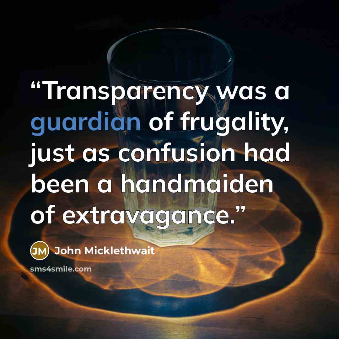 “Transparency was a guardian of frugality, just as confusion had been a handmaiden of extravagance.” quote by John Micklethwait