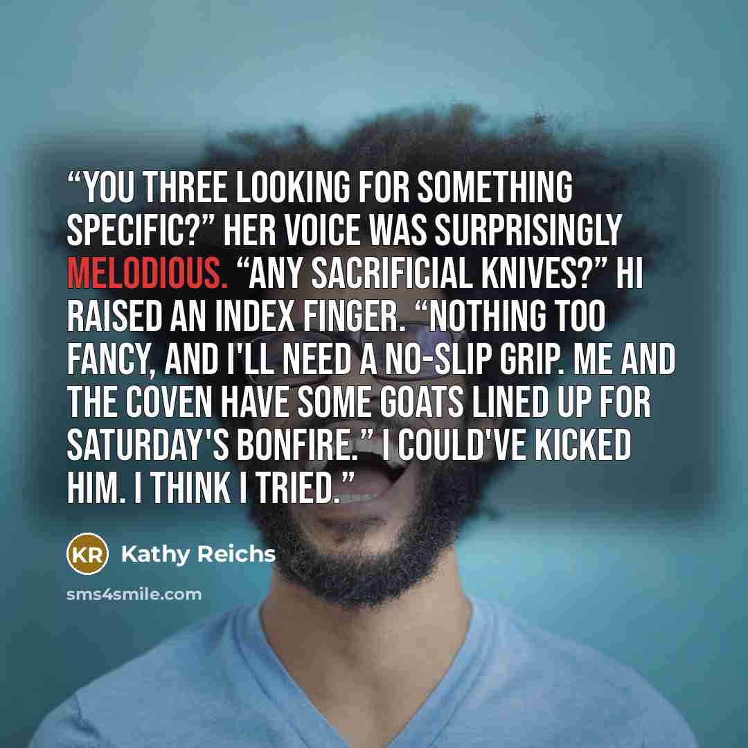 “You three looking for something specific?” Her voice was surprisingly melodious. “Any sacrificial knives?” Hi raised an index finger. “Nothing too fancy, and I'll need a no-slip grip. Me and the coven have some goats lined up for Saturday's bonfire.” I could've kicked him. I think I tried.” quote by Kathy Reichs