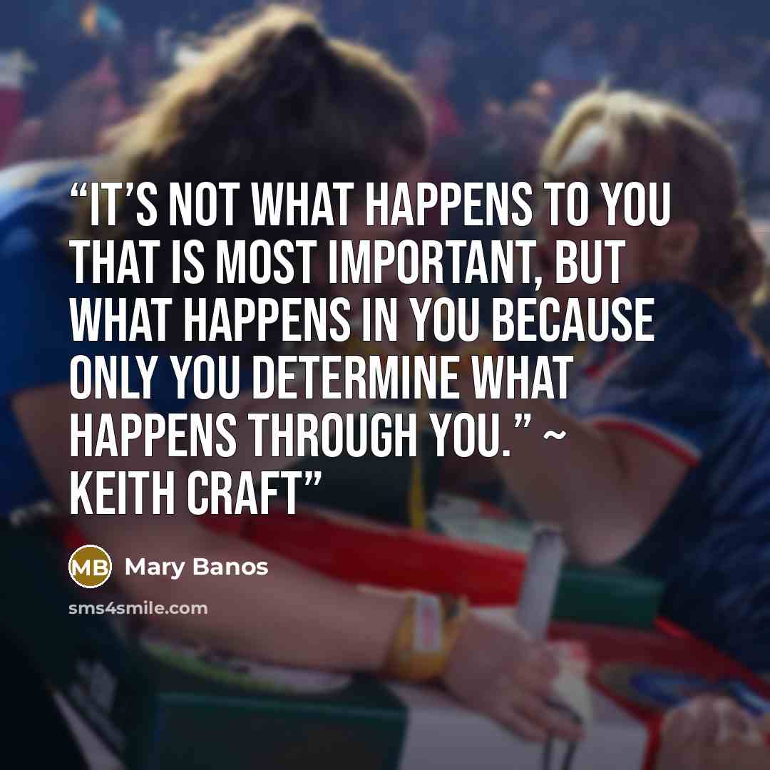 “It’s not what happens to you that is most important, but what happens IN you because only you determine what happens through you.” ~ Keith Craft” quote by Mary Banos