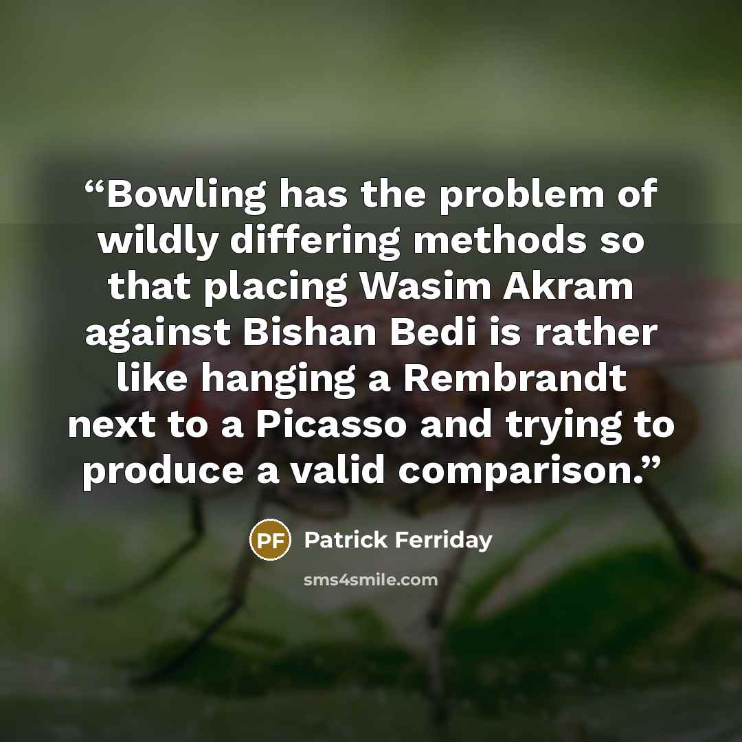 “Bowling has the problem of wildly differing methods so that placing Wasim Akram against Bishan Bedi is rather like hanging a Rembrandt next to a Picasso and trying to produce a valid comparison.” quote by Patrick Ferriday