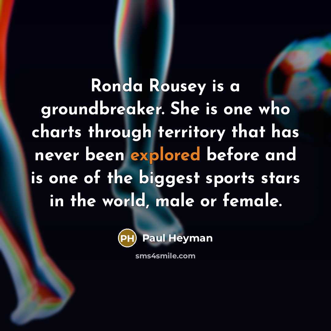 “Ronda Rousey is a groundbreaker. She is one who charts through territory that has never been explored before and is one of the biggest sports stars in the world, male or female.” quote by Paul Heyman