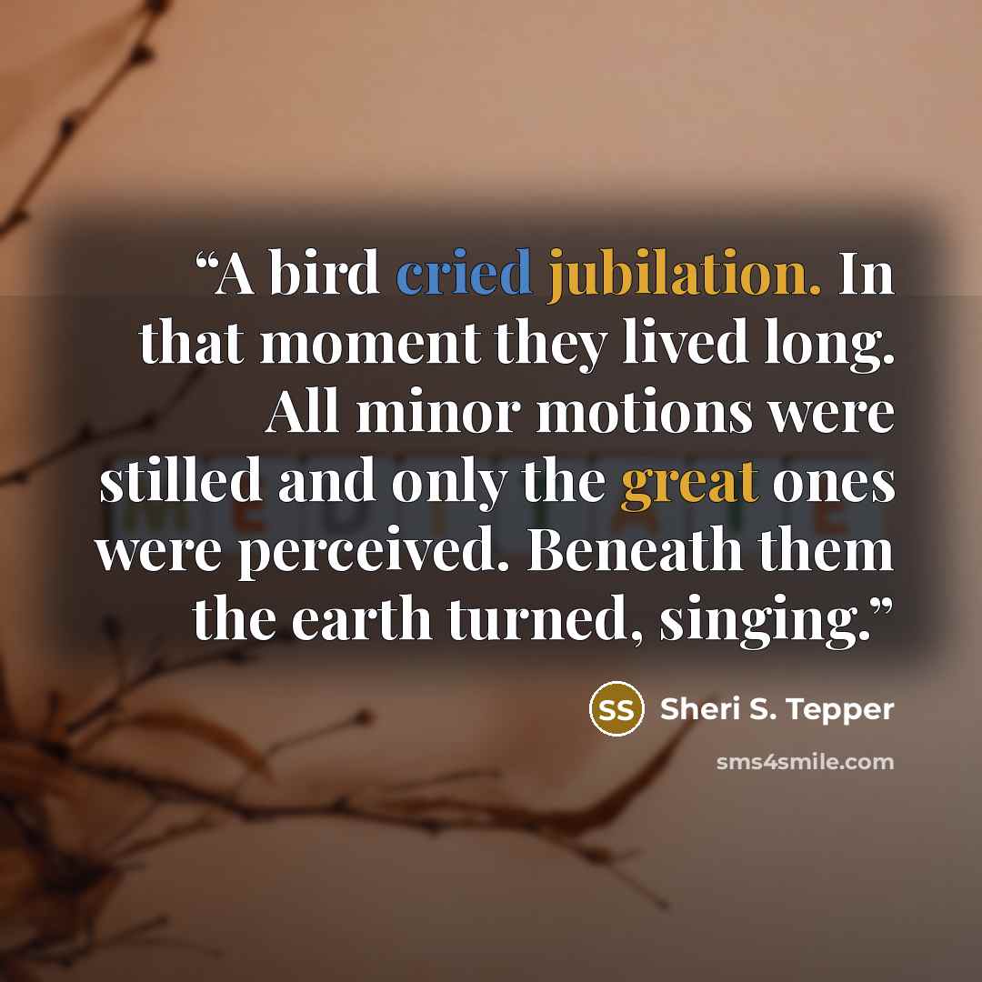 “A bird cried jubilation. In that moment they lived long. All minor motions were stilled and only the great ones were perceived. Beneath them the earth turned, singing.” quote by Sheri S. Tepper