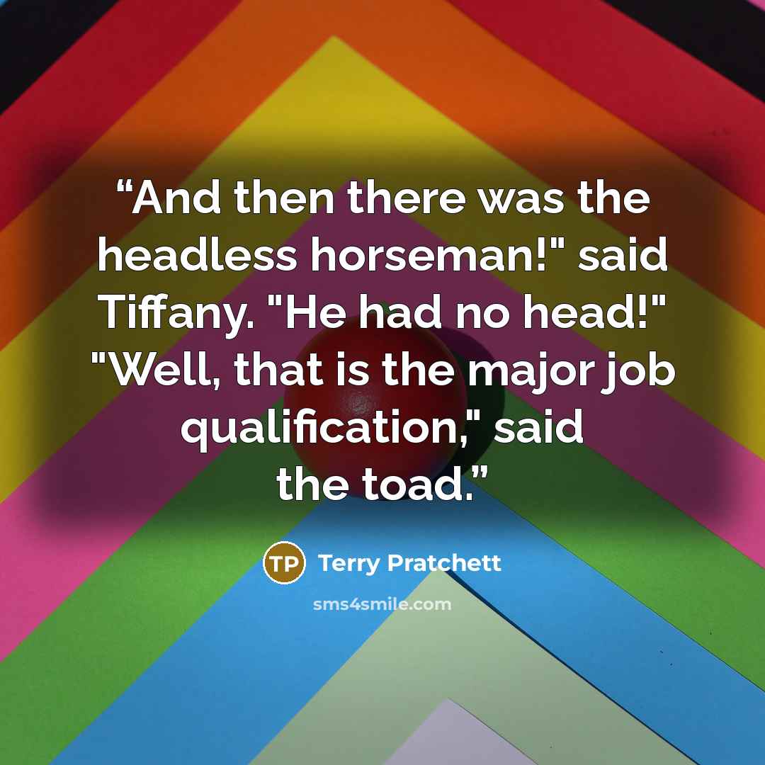 “And then there was the headless horseman!" said Tiffany. "He had no head!" "Well, that is the major job qualification," said the toad.” quote by Terry Pratchett